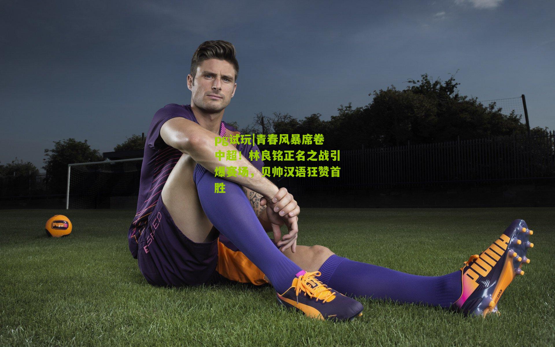 青春风暴席卷中超！林良铭正名之战引爆赛场，贝帅汉语狂赞首胜