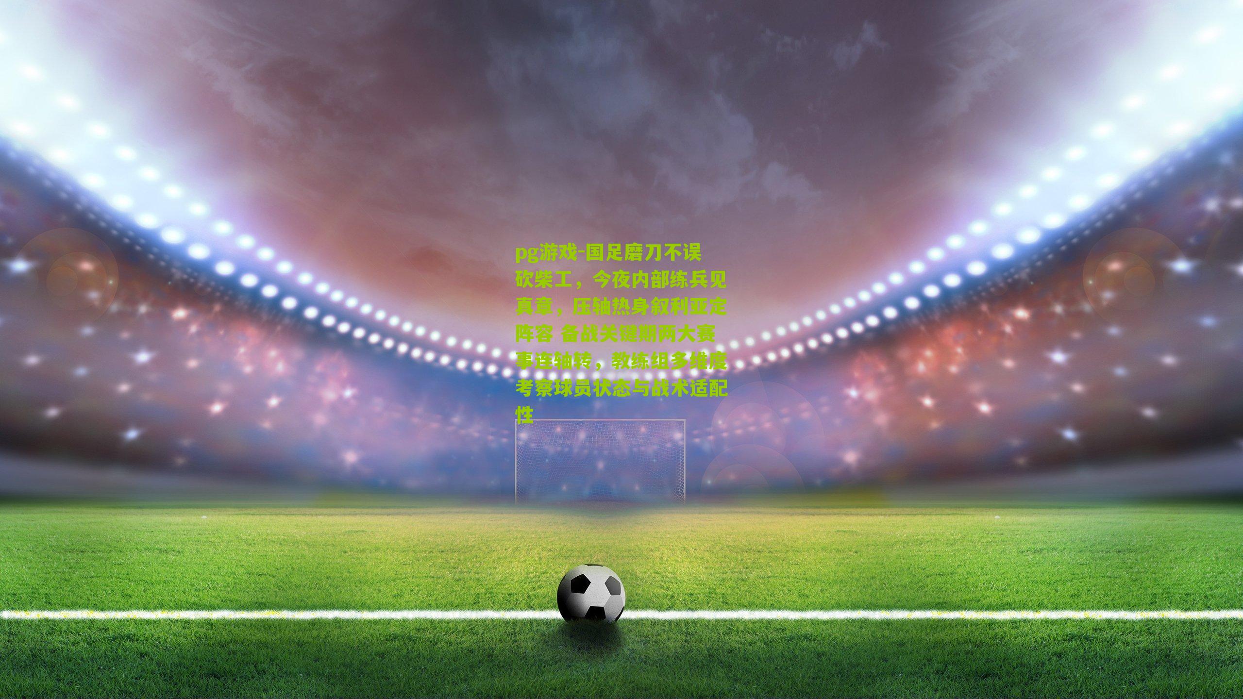 pg游戏-国足磨刀不误砍柴工，今夜内部练兵见真章，压轴热身叙利亚定阵容 备战关键期两大赛事连轴转，教练组多维度考察球员状态与战术适配性