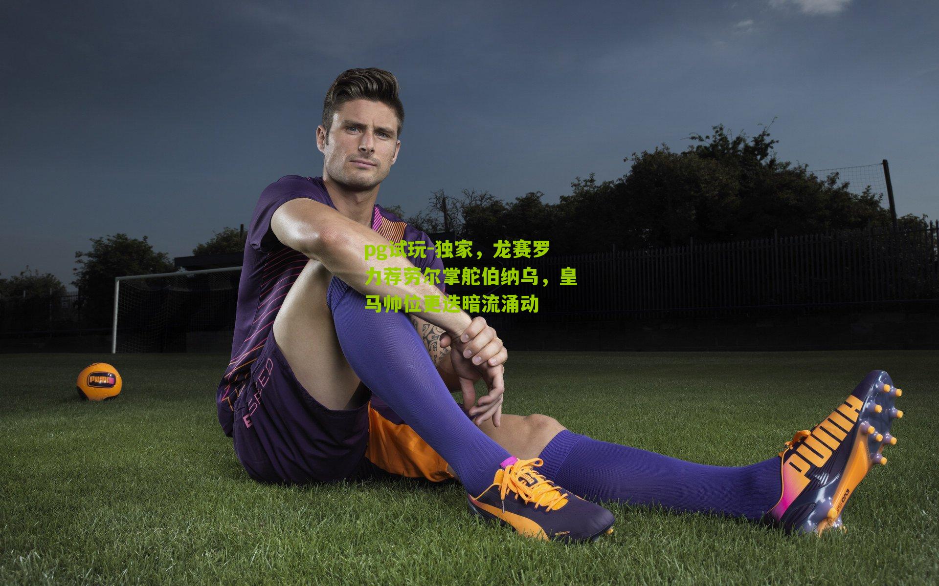 pg试玩-独家，龙赛罗力荐劳尔掌舵伯纳乌，皇马帅位更迭暗流涌动